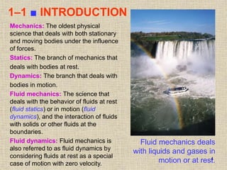 4
1–1 ■ INTRODUCTION
Fluid mechanics deals
with liquids and gases in
motion or at rest.
Mechanics: The oldest physical
science that deals with both stationary
and moving bodies under the influence
of forces.
Statics: The branch of mechanics that
deals with bodies at rest.
Dynamics: The branch that deals with
bodies in motion.
Fluid mechanics: The science that
deals with the behavior of fluids at rest
(fluid statics) or in motion (fluid
dynamics), and the interaction of fluids
with solids or other fluids at the
boundaries.
Fluid dynamics: Fluid mechanics is
also referred to as fluid dynamics by
considering fluids at rest as a special
case of motion with zero velocity.
 
