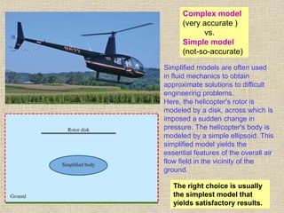 41
Simplified models are often used
in fluid mechanics to obtain
approximate solutions to difficult
engineering problems.
Here, the helicopter's rotor is
modeled by a disk, across which is
imposed a sudden change in
pressure. The helicopter's body is
modeled by a simple ellipsoid. This
simplified model yields the
essential features of the overall air
flow field in the vicinity of the
ground.
Complex model
(very accurate )
vs.
Simple model
(not-so-accurate)
The right choice is usually
the simplest model that
yields satisfactory results.
 