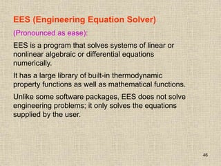 46
EES (Engineering Equation Solver)
(Pronounced as ease):
EES is a program that solves systems of linear or
nonlinear algebraic or differential equations
numerically.
It has a large library of built-in thermodynamic
property functions as well as mathematical functions.
Unlike some software packages, EES does not solve
engineering problems; it only solves the equations
supplied by the user.
 