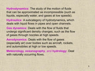 5
Hydrodynamics: The study of the motion of fluids
that can be approximated as incompressible (such as
liquids, especially water, and gases at low speeds).
Hydraulics: A subcategory of hydrodynamics, which
deals with liquid flows in pipes and open channels.
Gas dynamics: Deals with the flow of fluids that
undergo significant density changes, such as the flow
of gases through nozzles at high speeds.
Aerodynamics: Deals with the flow of gases
(especially air) over bodies such as aircraft, rockets,
and automobiles at high or low speeds.
Meteorology, oceanography, and hydrology: Deal
with naturally occurring flows.
 