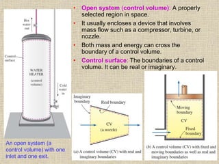 28
• Open system (control volume): A properly
selected region in space.
• It usually encloses a device that involves
mass flow such as a compressor, turbine, or
nozzle.
• Both mass and energy can cross the
boundary of a control volume.
• Control surface: The boundaries of a control
volume. It can be real or imaginary.
An open system (a
control volume) with one
inlet and one exit.
 