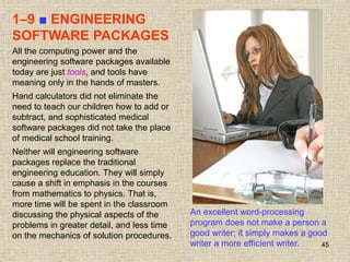 45
1–9 ■ ENGINEERING
SOFTWARE PACKAGES
An excellent word-processing
program does not make a person a
good writer; it simply makes a good
writer a more efficient writer.
All the computing power and the
engineering software packages available
today are just tools, and tools have
meaning only in the hands of masters.
Hand calculators did not eliminate the
need to teach our children how to add or
subtract, and sophisticated medical
software packages did not take the place
of medical school training.
Neither will engineering software
packages replace the traditional
engineering education. They will simply
cause a shift in emphasis in the courses
from mathematics to physics. That is,
more time will be spent in the classroom
discussing the physical aspects of the
problems in greater detail, and less time
on the mechanics of solution procedures.
 