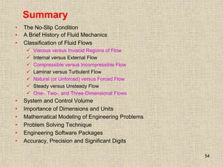 54
Summary
• The No-Slip Condition
• A Brief History of Fluid Mechanics
• Classification of Fluid Flows
 Viscous versus Inviscid Regions of Flow
 Internal versus External Flow
 Compressible versus Incompressible Flow
 Laminar versus Turbulent Flow
 Natural (or Unforced) versus Forced Flow
 Steady versus Unsteady Flow
 One-, Two-, and Three-Dimensional Flows
• System and Control Volume
• Importance of Dimensions and Units
• Mathematical Modeling of Engineering Problems
• Problem Solving Technique
• Engineering Software Packages
• Accuracy, Precision and Significant Digits
 