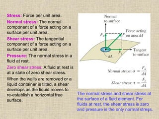 7
Stress: Force per unit area.
Normal stress: The normal
component of a force acting on a
surface per unit area.
Shear stress: The tangential
component of a force acting on a
surface per unit area.
Pressure: The normal stress in a
fluid at rest.
Zero shear stress: A fluid at rest is
at a state of zero shear stress.
When the walls are removed or a
liquid container is tilted, a shear
develops as the liquid moves to
re-establish a horizontal free
surface.
The normal stress and shear stress at
the surface of a fluid element. For
fluids at rest, the shear stress is zero
and pressure is the only normal stress.
 