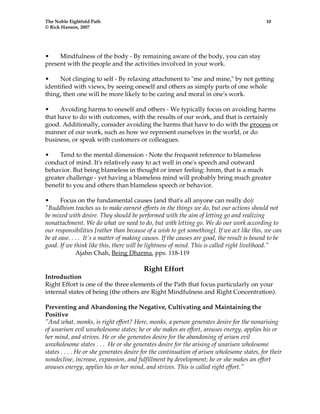 The Noble Eightfold Path 10 
© Rick Hanson, 2007 
• Mindfulness of the body - By remaining aware of the body, you can stay 
present with the people and the activities involved in your work. 
• Not clinging to self - By relaxing attachment to "me and mine," by not getting 
identified with views, by seeing oneself and others as simply parts of one whole 
thing, then one will be more likely to be caring and moral in one's work. 
• Avoiding harms to oneself and others - We typically focus on avoiding harms 
that have to do with outcomes, with the results of our work, and that is certainly 
good. Additionally, consider avoiding the harms that have to do with the process or 
manner of our work, such as how we represent ourselves in the world, or do 
business, or speak with customers or colleagues. 
• Tend to the mental dimension - Note the frequent reference to blameless 
conduct of mind. It's relatively easy to act well in one's speech and outward 
behavior. But being blameless in thought or inner feeling: hmm, that is a much 
greater challenge - yet having a blameless mind will probably bring much greater 
benefit to you and others than blameless speech or behavior. 
• Focus on the fundamental causes (and that's all anyone can really do): 
"Buddhism teaches us to make earnest efforts in the things we do, but our actions should not 
be mixed with desire. They should be performed with the aim of letting go and realizing 
nonattachment. We do what we need to do, but with letting go. We do our work according to 
our responsibilities [rather than because of a wish to get something]. If we act like this, we can 
be at ease. . . . It's a matter of making causes. If the causes are good, the result is bound to be 
good. If we think like this, there will be lightness of mind. This is called right livelihood." 
Ajahn Chah, Being Dharma, pps. 118-119 
Right Effort 
Introduction 
Right Effort is one of the three elements of the Path that focus particularly on your 
internal states of being (the others are Right Mindfulness and Right Concentration). 
Preventing and Abandoning the Negative, Cultivating and Maintaining the 
Positive 
"And what, monks, is right effort? Here, monks, a person generates desire for the nonarising 
of unarisen evil unwholesome states; he or she makes an effort, arouses energy, applies his or 
her mind, and strives. He or she generates desire for the abandoning of arisen evil 
unwholesome states . . . He or she generates desire for the arising of unarisen wholesome 
states . . . . He or she generates desire for the continuation of arisen wholesome states, for their 
nondecline, increase, expansion, and fulfillment by development; he or she makes an effort 
arouses energy, applies his or her mind, and strives. This is called right effort." 
 
