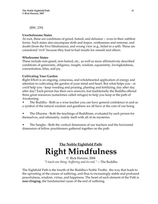 The Noble Eightfold Path 11 
© Rick Hanson, 2007 
[BW, 239] 
Unwholesome States 
At root, these are conditions of greed, hatred, and delusion -- even in their subtlest 
forms. Such states also encompass sloth and torpor, restlessness and remorse, and 
doubt (from the Five Hindrances), and wrong view (e.g., belief in a self). These are 
considered "evil" because they lead to bad results for oneself and others. 
Wholesome States 
These include non-greed, non-hatred, etc., as well as more affirmatively described 
conditions of generosity, diligence, insight, wisdom, equanimity, lovingkindness, 
concentration, bliss, and joy. 
Cultivating Your Garden 
Right Effort is an ongoing, conscious, and wholehearted application of energy and 
attention to cultivating the garden of your mind and heart. But what helps you - or 
could help you - keep weeding and pruning, planting and fertilizing, day after day 
after day? Each person has their own answers, but traditionally the Buddha offered 
three great resources (sometimes called refuges) to help you keep at the path of 
Awakening: 
• The Buddha - Both as a wise teacher you can have general confidence in and as 
a symbol of the natural wisdom and goodness we all have at the core of our being 
• The Dharma - Both the teachings of Buddhism, evaluated by each person for 
themselves, and ultimately, reality itself with all of its mysteries 
• The Sangha - Both the vertical dimension of our teachers and the horizontal 
dimension of fellow practitioners gathered together on the path 
The Noble Eightfold Path: 
Right Mindfulness 
© Rick Hanson, 2006 
"I teach one thing: Suffering and its end." -- The Buddha 
The Eightfold Path is the fourth of the Buddha's Noble Truths: the way that leads to 
the uprooting of the causes of suffering, and thus to increasingly stable and profound 
peacefulness, wisdom, virtue, and happiness. The heart of each element of the Path is 
non-clinging, the fundamental cause of the end of suffering. 
 