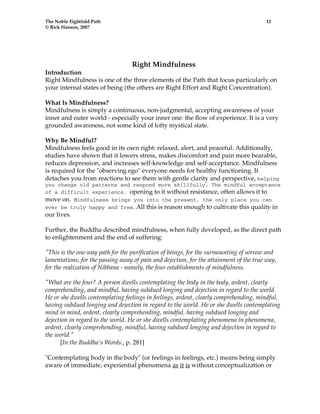 The Noble Eightfold Path 12 
© Rick Hanson, 2007 
Right Mindfulness 
Introduction 
Right Mindfulness is one of the three elements of the Path that focus particularly on 
your internal states of being (the others are Right Effort and Right Concentration). 
What Is Mindfulness? 
Mindfulness is simply a continuous, non-judgmental, accepting awareness of your 
inner and outer world - especially your inner one: the flow of experience. It is a very 
grounded awareness, not some kind of lofty mystical state. 
Why Be Mindful? 
Mindfulness feels good in its own right: relaxed, alert, and peaceful. Additionally, 
studies have shown that it lowers stress, makes discomfort and pain more bearable, 
reduces depression, and increases self-knowledge and self-acceptance. Mindfulness 
is required for the "observing ego" everyone needs for healthy functioning. It 
detaches you from reactions to see them with gentle clarity and perspective, helping 
you change old patterns and respond more skillfully. The mindful acceptance 
of a difficult experience, opening to it without resistance, often allows it to 
move on. Mindfulness brings you into the present, the only place you can 
ever be truly happy and free. All this is reason enough to cultivate this quality in 
our lives. 
Further, the Buddha described mindfulness, when fully developed, as the direct path 
to enlightenment and the end of suffering: 
"This is the one-way path for the purification of beings, for the surmounting of sorrow and 
lamentations, for the passing away of pain and dejection, for the attainment of the true way, 
for the realization of Nibbana - namely, the four establishments of mindfulness. 
"What are the four? A person dwells contemplating the body in the body, ardent, clearly 
comprehending, and mindful, having subdued longing and dejection in regard to the world. 
He or she dwells contemplating feelings in feelings, ardent, clearly comprehending, mindful, 
having subdued longing and dejection in regard to the world. He or she dwells contemplating 
mind in mind, ardent, clearly comprehending, mindful, having subdued longing and 
dejection in regard to the world. He or she dwells contemplating phenomena in phenomena, 
ardent, clearly comprehending, mindful, having subdued longing and dejection in regard to 
the world." 
[In the Buddha's Words., p. 281] 
"Contemplating body in the body" (or feelings in feelings, etc.) means being simply 
aware of immediate, experiential phenomena as it is without conceptualization or 
 
