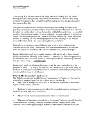 The Noble Eightfold Path 13 
© Rick Hanson, 2007 
commentary. Just the sensations of the rising breath in the belly. Just the subtle 
feeling of a sound being mildly unpleasant. Just the sense of consciousness being 
contracted or spacious. Just a single thought emerging and then disappearing. Just 
this moment. Just this. 
This pure awareness - which becomes increasingly absorbed by its objects with 
growing concentration, to the point that there is vanishingly little difference between 
the observer and the observed (see the handout on Right Concentration) - is a kind of 
spotlight illuminating the nature of mind and reality in more and more breathtaking 
detail. This brings insight into the causes of suffering, and into the causes leading to 
the end of suffering. (In Pali - the language in which the teachings of the Buddha 
were first written down - the word for insight is "vipassana.") 
Mindfulness is the counter to our habitual state of mind, which is beautifully 
characterized in this story: A renowned Thai meditation master was once asked 
what his take on the world was. His concise summary was, “Lost in thought.” 
Imagine being in a lovely and peaceful meadow, with a train full of thoughts and 
feelings and desires rolling by in the distance . . . Normally, as this train approaches 
we tend to become fascinated, drawn in some significant way, and we hop on board 
and get carried away . . . lost in thought. 
On the other hand, mindfulness allows you to see the train coming but have the 
presence of mind . . . to stay in the meadow! And whenever you get swept along by 
the train, as soon as you notice that, whoosh, you return immediately to the peaceful 
meadow, to the refuge of mindfulness. 
Where Is Mindfulness to Be Established? 
The Buddha named four "establishments, "foundations," or "frames of reference" of 
mindfulness (depending on how the original term is translated): 
• Body, both as an objective entity and as a subjective experience of sensations, 
sights, sounds, smells, and tastes 
• "Feelings" which mean not emotions but the tones of pleasant or unpleasant or 
neutral that come with every experience 
• "Mind," which means consciousness and states of consciousness 
• "Phenomena," (sometimes translated as "formations") which means all the other 
contents of mind, including thoughts, emotions, desires, images, plans, inner 
conflicts, views, murky psychological dynamics, transference from childhood, etc. 
 