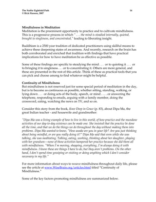 The Noble Eightfold Path 14 
© Rick Hanson, 2007 
Mindfulness in Meditation 
Meditation is the preeminent opportunity to practice and to cultivate mindfulness. 
This is a progressive process in which " . . . the mind is steadied internally, quieted, 
brought to singleness, and concentrated," leading to liberating insight. 
Buddhism is a 2500 year tradition of dedicated practitioners using skillful means to 
achieve these deepening states of awareness. And recently, research on the brain has 
both corroborated and enriched that tradition with findings that have practical 
implications for how to have meditation be as effective as possible. 
Some of these findings are specific to steadying the mind . . . or to quieting it . . . or 
to bringing it to singleness . . . or to concentrating it. Others are more general, and 
these are presented in the rest of this article. Think of these as practical tools that you 
can pick and choose among to find whatever might be helpful. 
Continuity of Mindfulness 
But mindfulness is not reserved just for some special period of meditation in the day, 
but is to become as continuous as possible, whether sitting, standing, walking, or 
lying down . . . or doing acts of the body, speech, or mind . . . . or answering the 
telephone, responding to emails, arguing with a family member, doing the 
crossword, eating, watching the news on TV, and so on. 
Consider this story from the book, Knee Deep in Grace (p. 83), about Dipa Ma, the 
great Indian teacher - and housewife and grandmother: 
"Dipa Ma was a living example of how to live in this world, of how practice and the mundane 
activities of our day-to-day existence can be made one. She insisted that the practice be done 
all the time, and that we do the things we do throughout the day without making them into 
problems. Dipa Ma wanted to know, "How awake are you in your life? Are you just thinking 
about being mindful, or are you really doing it?" Dipa Ma said that even while she was 
talking, she was meditating. Talking, eating, working, thinking about her daughter, playing 
with her grandson---none of those activities hampered her practice because she did them all 
with mindfulness. "When I'm moving, shopping, everything, I'm always doing it with 
mindfulness. I know these are things I have to do, but they aren't problems. On the other 
hand, I don’t spend time gossiping or visiting or doing anything which I don’t consider 
necessary in my life." 
For more information about ways to weave mindfulness throughout daily life, please 
see the article at www.WiseBrain.org/articles.html titled “Continuity of 
Mindfulness.” 
Some of the key factors promoting mindfulness are summarized below. 
 
