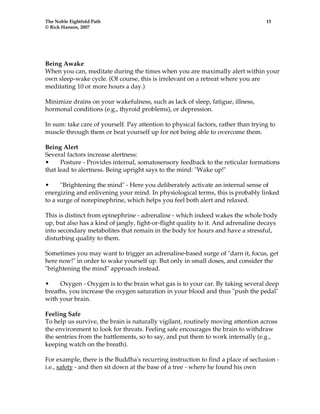 The Noble Eightfold Path 15 
© Rick Hanson, 2007 
Being Awake 
When you can, meditate during the times when you are maximally alert within your 
own sleep-wake cycle. (Of course, this is irrelevant on a retreat where you are 
meditating 10 or more hours a day.) 
Minimize drains on your wakefulness, such as lack of sleep, fatigue, illness, 
hormonal conditions (e.g., thyroid problems), or depression. 
In sum: take care of yourself. Pay attention to physical factors, rather than trying to 
muscle through them or beat yourself up for not being able to overcome them. 
Being Alert 
Several factors increase alertness: 
• Posture - Provides internal, somatosensory feedback to the reticular formations 
that lead to alertness. Being upright says to the mind: "Wake up!" 
• "Brightening the mind" - Here you deliberately activate an internal sense of 
energizing and enlivening your mind. In physiological terms, this is probably linked 
to a surge of norepinephrine, which helps you feel both alert and relaxed. 
This is distinct from epinephrine - adrenaline - which indeed wakes the whole body 
up, but also has a kind of jangly, fight-or-flight quality to it. And adrenaline decays 
into secondary metabolites that remain in the body for hours and have a stressful, 
disturbing quality to them. 
Sometimes you may want to trigger an adrenaline-based surge of "darn it, focus, get 
here now!" in order to wake yourself up. But only in small doses, and consider the 
"brightening the mind" approach instead. 
• Oxygen - Oxygen is to the brain what gas is to your car. By taking several deep 
breaths, you increase the oxygen saturation in your blood and thus "push the pedal" 
with your brain. 
Feeling Safe 
To help us survive, the brain is naturally vigilant, routinely moving attention across 
the environment to look for threats. Feeling safe encourages the brain to withdraw 
the sentries from the battlements, so to say, and put them to work internally (e.g., 
keeping watch on the breath). 
For example, there is the Buddha's recurring instruction to find a place of seclusion - 
i.e., safety - and then sit down at the base of a tree - where he found his own 
 