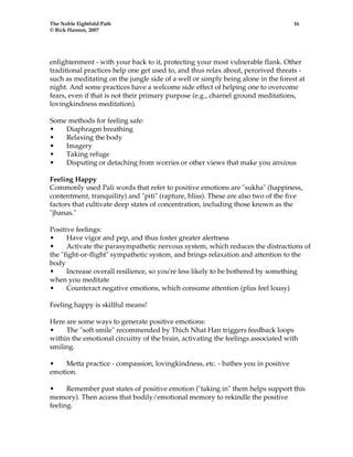 The Noble Eightfold Path 16 
© Rick Hanson, 2007 
enlightenment - with your back to it, protecting your most vulnerable flank. Other 
traditional practices help one get used to, and thus relax about, perceived threats - 
such as meditating on the jungle side of a well or simply being alone in the forest at 
night. And some practices have a welcome side effect of helping one to overcome 
fears, even if that is not their primary purpose (e.g., charnel ground meditations, 
lovingkindness meditation). 
Some methods for feeling safe: 
• Diaphragm breathing 
• Relaxing the body 
• Imagery 
• Taking refuge 
• Disputing or detaching from worries or other views that make you anxious 
Feeling Happy 
Commonly used Pali words that refer to positive emotions are "sukha" (happiness, 
contentment, tranquility) and "piti" (rapture, bliss). These are also two of the five 
factors that cultivate deep states of concentration, including those known as the 
"jhanas." 
Positive feelings: 
• Have vigor and pep, and thus foster greater alertness 
• Activate the parasympathetic nervous system, which reduces the distractions of 
the "fight-or-flight" sympathetic system, and brings relaxation and attention to the 
body 
• Increase overall resilience, so you're less likely to be bothered by something 
when you meditate 
• Counteract negative emotions, which consume attention (plus feel lousy) 
Feeling happy is skillful means! 
Here are some ways to generate positive emotions: 
• The "soft smile" recommended by Thich Nhat Han triggers feedback loops 
within the emotional circuitry of the brain, activating the feelings associated with 
smiling. 
• Metta practice - compassion, lovingkindness, etc. - bathes you in positive 
emotion. 
• Remember past states of positive emotion ("taking in" them helps support this 
memory). Then access that bodily/emotional memory to rekindle the positive 
feeling. 
 