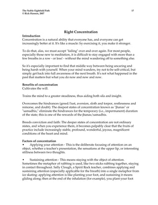 The Noble Eightfold Path 17 
© Rick Hanson, 2007 
Right Concentration 
Introduction 
Concentration is a natural ability that everyone has, and everyone can get 
increasingly better at it. It's like a muscle: by exercising it, you make it stronger. 
To do that, alas, we must accept "failing" over and over again. For most people, 
especially those new to meditation, it is difficult to stay engaged with more than a 
few breaths in a row - or less! - without the mind wandering off to something else. 
So it's especially important to find that middle way between being uncaring and 
being harsh with yourself. When your mind wanders, try not to be self-critical, but 
simply get back into full awareness of the next breath. It's not what happened in the 
past that matters but what you do now and now and now. 
Benefits of concentration 
Cultivates the will. 
Trains the mind to a greater steadiness, thus aiding both sila and insight. 
Overcomes the hindrances (greed/lust, aversion, sloth and torpor, restlessness and 
remorse, and doubt). The deepest states of concentration known as "jhanas" or 
"samadhis," eliminate the hindrances for the temporary (i.e., impermanent) duration 
of the state; this is one of the rewards of the jhanas/samadhis. 
Breeds conviction and faith: The deeper states of concentration are not ordinary 
states, and when you experience them, it becomes palpably clear that the fruits of 
practice include increasingly stable, profound, wonderful, joyous, magnificent 
conditions of the heart and mind. 
Factors of concentration 
• Applying your attention - This is the deliberate focusing of attention on an 
object, whether a teacher's presentation, the sensations at the upper lip, or interesting 
stillness between two thoughts. 
• Sustaining attention - This means staying with the object of attention. 
Sometimes the metaphor of rubbing is used, like two sticks rubbing together, staying 
in contact throughout. Sally Clough, a Spirit Rock teacher, combines applying and 
sustaining attention (especially applicable for the breath) into a single metaphor from 
ice skating: applying attention is like planting your foot, and sustaining it means 
gliding along; then at the end of the inhalation (for example), you plant your foot 
 