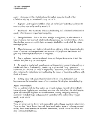 The Noble Eightfold Path 18 
© Rick Hanson, 2007 
again ( = focusing on the exhalation) and then glide along the length of the 
exhalation, staying in contact with every part of it. 
• Rapture - A strong sense of bliss, often felt particularly in the body, often with 
an energizing, upwardly moving sense to it. 
• Happiness - Also a definite, unmistakable feeling, that sometimes shades into a 
quality of contentment or perhaps tranquility. 
• One-pointedness - This is the mind brought to singleness, in which there is a 
kind of unitary state in which all elements of experience are experienced as a whole; 
there is often a sense when this factor arises of a kind of ka-chunk, of all the pieces 
coming together. 
Æ These factors can vary in their intensity from sitting to sitting. In particular, the 
factor of rapture can be experienced over time as a bit jangly and too intense, and 
give way increasingly to the factor of happiness. 
Æ Try to register a clear sense of each factor, so that you know what it feels like 
and can find your way back to it again. 
Æ To an extent (and which usually grows with practice), you can invite, call up, or 
invoke each factor. Traditionally, you can say in your mind, "May rapture (or 
happiness, etc.) awaken (or arise, or be present)." If it comes, conditions are ripe. If it 
does not come, be patient and keep cultivating the causes of its arising and have faith 
that it will come. 
Æ Getting tense with yourself or impatient will not serve. Relaxation and 
happiness are the immediate causes of concentration. Striving is a form of clinging. 
Access concentration 
This is a state in which the five factors are present, but you haven't yet tipped fully 
into the jhanas. Applying and sustaining attention take little effort; the mind is quite 
quiet, with thoughts apparent as discrete entities, coming and going; the body 
commonly feels both light and grounded. Get to know this state well so you can 
readily settle into it. 
The jhanas 
These are progressively deeper and more subtle states of deep meditative absorption. 
There are four "form" jhanas, in which there is still a clear sense of ordinary physical 
reality. Then there are the four "formless attainments," which can - if the causes are 
ripe - culminate in Nibbana. 
 