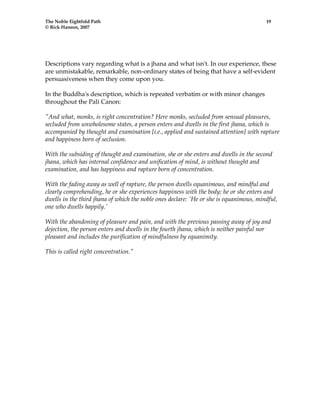 The Noble Eightfold Path 19 
© Rick Hanson, 2007 
Descriptions vary regarding what is a jhana and what isn't. In our experience, these 
are unmistakable, remarkable, non-ordinary states of being that have a self-evident 
persuasiveness when they come upon you. 
In the Buddha's description, which is repeated verbatim or with minor changes 
throughout the Pali Canon: 
"And what, monks, is right concentration? Here monks, secluded from sensual pleasures, 
secluded from unwholesome states, a person enters and dwells in the first jhana, which is 
accompanied by thought and examination [i.e., applied and sustained attention] with rapture 
and happiness born of seclusion. 
With the subsiding of thought and examination, she or she enters and dwells in the second 
jhana, which has internal confidence and unification of mind, is without thought and 
examination, and has happiness and rapture born of concentration. 
With the fading away as well of rapture, the person dwells equanimous, and mindful and 
clearly comprehending, he or she experiences happiness with the body; he or she enters and 
dwells in the third jhana of which the noble ones declare: 'He or she is equanimous, mindful, 
one who dwells happily.' 
With the abandoning of pleasure and pain, and with the previous passing away of joy and 
dejection, the person enters and dwells in the fourth jhana, which is neither painful nor 
pleasant and includes the purification of mindfulness by equanimity. 
This is called right concentration." 
