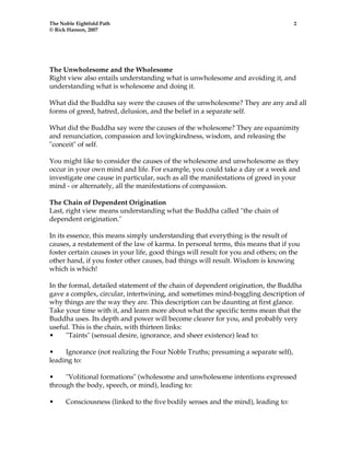 The Noble Eightfold Path 2 
© Rick Hanson, 2007 
The Unwholesome and the Wholesome 
Right view also entails understanding what is unwholesome and avoiding it, and 
understanding what is wholesome and doing it. 
What did the Buddha say were the causes of the unwholesome? They are any and all 
forms of greed, hatred, delusion, and the belief in a separate self. 
What did the Buddha say were the causes of the wholesome? They are equanimity 
and renunciation, compassion and lovingkindness, wisdom, and releasing the 
"conceit" of self. 
You might like to consider the causes of the wholesome and unwholesome as they 
occur in your own mind and life. For example, you could take a day or a week and 
investigate one cause in particular, such as all the manifestations of greed in your 
mind - or alternately, all the manifestations of compassion. 
The Chain of Dependent Origination 
Last, right view means understanding what the Buddha called "the chain of 
dependent origination." 
In its essence, this means simply understanding that everything is the result of 
causes, a restatement of the law of karma. In personal terms, this means that if you 
foster certain causes in your life, good things will result for you and others; on the 
other hand, if you foster other causes, bad things will result. Wisdom is knowing 
which is which! 
In the formal, detailed statement of the chain of dependent origination, the Buddha 
gave a complex, circular, intertwining, and sometimes mind-boggling description of 
why things are the way they are. This description can be daunting at first glance. 
Take your time with it, and learn more about what the specific terms mean that the 
Buddha uses. Its depth and power will become clearer for you, and probably very 
useful. This is the chain, with thirteen links: 
• "Taints" (sensual desire, ignorance, and sheer existence) lead to: 
• Ignorance (not realizing the Four Noble Truths; presuming a separate self), 
leading to: 
• "Volitional formations" (wholesome and unwholesome intentions expressed 
through the body, speech, or mind), leading to: 
• Consciousness (linked to the five bodily senses and the mind), leading to: 
 