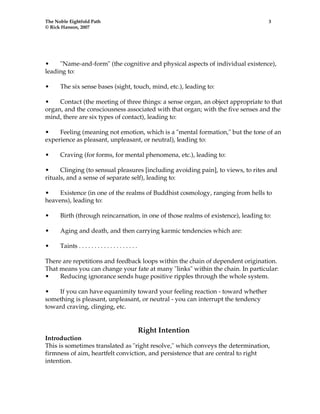 The Noble Eightfold Path 3 
© Rick Hanson, 2007 
• "Name-and-form" (the cognitive and physical aspects of individual existence), 
leading to: 
• The six sense bases (sight, touch, mind, etc.), leading to: 
• Contact (the meeting of three things: a sense organ, an object appropriate to that 
organ, and the consciousness associated with that organ; with the five senses and the 
mind, there are six types of contact), leading to: 
• Feeling (meaning not emotion, which is a "mental formation," but the tone of an 
experience as pleasant, unpleasant, or neutral), leading to: 
• Craving (for forms, for mental phenomena, etc.), leading to: 
• Clinging (to sensual pleasures [including avoiding pain], to views, to rites and 
rituals, and a sense of separate self), leading to: 
• Existence (in one of the realms of Buddhist cosmology, ranging from hells to 
heavens), leading to: 
• Birth (through reincarnation, in one of those realms of existence), leading to: 
• Aging and death, and then carrying karmic tendencies which are: 
• Taints . . . . . . . . . . . . . . . . . . . 
There are repetitions and feedback loops within the chain of dependent origination. 
That means you can change your fate at many "links" within the chain. In particular: 
• Reducing ignorance sends huge positive ripples through the whole system. 
• If you can have equanimity toward your feeling reaction - toward whether 
something is pleasant, unpleasant, or neutral - you can interrupt the tendency 
toward craving, clinging, etc. 
Right Intention 
Introduction 
This is sometimes translated as "right resolve," which conveys the determination, 
firmness of aim, heartfelt conviction, and persistence that are central to right 
intention. 
 