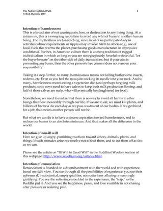 The Noble Eightfold Path 4 
© Rick Hanson, 2007 
Intention of harmlessness 
This is a broad aim of not causing pain, loss, or destruction to any living thing. At a 
minimum, this is a sweeping resolution to avoid any whit of harm to another human 
being. The implications are far-reaching, since most of us participate daily in 
activities whose requirements or ripples may involve harm to others (e.g., use of 
fossil fuels that warms the planet, purchasing goods manufactured in oppressive 
conditions). Further, in American culture there is a strong tradition of rugged 
individualism in which as long as you are not egregiously forceful or deceitful, "let 
the buyer beware" on the other side of daily transactions; but if your aim is 
preventing any harm, then the other person's free consent does not remove your 
responsibility. 
Taking it a step further, to many, harmlessness means not killing bothersome insects, 
rodents, etc. Even as you feel the mosquito sticking its needle into your neck. And to 
many, harmlessness means eating a vegetarian diet (and perhaps forgoing milk 
products, since cows need to have calves to keep their milk production flowing, and 
half of those calves are male, who will eventually be slaughtered for food). 
Nonetheless, we need to realize that there is no way to avoid all harms to other 
beings that flow inexorably through our life. If we are to eat, we must kill plants, and 
billions of bacteria die each day as we pass wastes out of our bodies. If we get hired 
for a job, that means another person will not be. 
But what we can do is to have a sincere aspiration toward harmlessness, and to 
reduce our harms to an absolute minimum. And that makes all the difference in the 
world. 
Intention of non-ill will 
Here we give up angry, punishing reactions toward others, animals, plants, and 
things. If such attitudes arise, we resolve not to feed them, and to cut them off as fast 
as we can. 
Please see the article on “Ill Will to Good Will” in the Buddhist Wisdom section of 
this webpage: http://www.wisebrain.org/articles.html. 
Intention of renunciation 
Renunciation is founded on a disenchantment with the world and with experience, 
based on right view. You see through all the possibilities of experience: you see their 
ephemeral, insubstantial, empty qualities, no matter how alluring or seemingly 
gratifying. You see the suffering embedded in the experience, the "trap," as the 
Buddha put it. And you see the happiness, peace, and love available in not chasing 
after pleasure or resisting pain. 
 