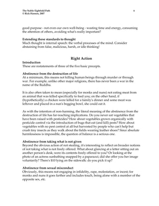 The Noble Eightfold Path 6 
© Rick Hanson, 2007 
good purpose - not even our own well-being - wasting time and energy, consuming 
the attention of others, avoiding what's really important? 
Extending these standards to thought 
Much thought is internal speech: the verbal processes of the mind. Consider 
abstaining from false, malicious, harsh, or idle thinking! 
Right Action 
Introduction 
These are restatements of three of the five basic precepts. 
Abstinence from the destruction of life 
At a minimum, this means not killing human beings through murder or through 
war. For example, unlike other major religions, there has never been a war in the 
name of the Buddha. 
It is also often taken to mean (especially for monks and nuns) not eating meat from 
an animal that was killed specifically to feed you; on the other hand, if 
(hypothetically) a chicken were killed for a family's dinner and some meat was 
leftover and placed in a nun's begging bowl, she could eat it. 
As with the intention of non-harming, the literal meaning of the abstinence from the 
destruction of life has far-reaching implications. Do you never eat vegetables that 
have been raised with pesticides? How about vegetables grown organically with 
pesticide control via the introduction of bugs that eat (and kill) pests? How about 
vegetables with no pest control at all but harvested by people who can't help but 
crush tiny insects as they walk about the fields wearing leather shoes? Since absolute 
harmlessness is impossible, the question of balance is a serious one. 
Abstinence from taking what is not given 
Beyond the obvious action of not stealing, it's interesting to reflect on broader notions 
of not taking what is not freely offered. What about glancing at a letter sitting out on 
another person's desk; were its contents freely offered to you? Or looking at the 
photo of an actress sunbathing snapped by a paparazzi; did she offer you her image 
voluntarily? There's $10 lying on the sidewalk: do you pick it up? 
Abstinence from sexual misconduct 
Obviously, this means not engaging in infidelity, rape, molestation, or incest; for 
monks and nuns it goes farther and includes touch, being alone with a member of the 
opposite sex, etc. 
 