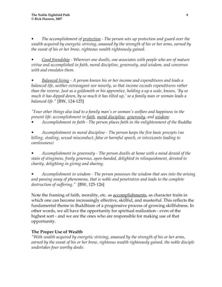 The Noble Eightfold Path 8 
© Rick Hanson, 2007 
• The accomplishment of protection - The person sets up protection and guard over the 
wealth acquired by energetic striving, amassed by the strength of his or her arms, earned by 
the sweat of his or her brow, righteous wealth righteously gained. 
• Good friendship - Wherever one dwells, one associates with people who are of mature 
virtue and accomplished in faith, moral discipline, generosity, and wisdom, and converses 
with and emulates them. 
• Balanced living - A person knows his or her income and expenditures and leads a 
balanced life, neither extravagant nor miserly, so that income exceeds expenditures rather 
than the reverse. Just as a goldsmith or his apprentice, holding a up a scale, knows, 'By so 
much it has dipped down, by so much it has tilted up,' so a family man or woman leads a 
balanced life." [BW, 124-125] 
"Four other things also lead to a family man's or woman's welfare and happiness in the 
present life: accomplishment in faith, moral discipline, generosity, and wisdom: 
• Accomplishment in faith - The person places faith in the enlightenment of the Buddha 
• Accomplishment in moral discipline - The person keeps the five basic precepts (no 
killing, stealing, sexual misconduct, false or harmful speech, or intoxicants leading to 
carelessness) 
• Accomplishment in generosity - The person dwells at home with a mind devoid of the 
stain of stinginess, freely generous, open-handed, delighted in relinquishment, devoted to 
charity, delighting in giving and sharing. 
• Accomplishment in wisdom - The person possesses the wisdom that sees into the arising 
and passing away of phenomena, that is noble and penetrative and leads to the complete 
destruction of suffering." [BW, 125-126] 
Note the framing of faith, morality, etc. as accomplishments, as character traits in 
which one can become increasingly effective, skillful, and masterful. This reflects the 
fundamental theme in Buddhism of a progressive process of growing skillfulness. In 
other words, we all have the opportunity for spiritual realization - even of the 
highest sort - and we are the ones who are responsible for making use of that 
opportunity. 
The Proper Use of Wealth 
"With wealth acquired by energetic striving, amassed by the strength of his or her arms, 
earned by the sweat of his or her brow, righteous wealth righteously gained, the noble disciple 
undertakes four worthy deeds: 
 
