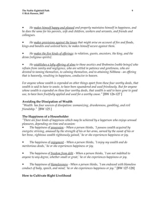 The Noble Eightfold Path 9 
© Rick Hanson, 2007 
• He makes himself happy and pleased and properly maintains himself in happiness, and 
he does the same for his parents, wife and children, workers and servants, and friends and 
colleagues. 
• He makes provisions against the losses that might arise on account of fire and floods, 
kings and bandits and unloved heirs; he makes himself secure against them. 
• He makes the five kinds of offerings: to relatives, guests, ancestors, the king, and the 
devas [religious spirits]. 
• He establishes a lofty offering of alms to those ascetics and Brahmins [noble beings] who 
refrain from vanity and negligence, who are settled in patience and gentleness, who are 
devoted to taming themselves, to calming themselves, and to attaining Nibbana - an offering 
that is heavenly, resulting in happiness, conducive to heaven. 
For anyone whose wealth is expended on other things apart from these four worthy deeds, that 
wealth is said to have to waste, to have been squandered and used frivolously. But for anyone 
whose wealth is expended on these four worthy deeds, that wealth is said to have gone to good 
use, to have been fruitfully applied and used for a worthy cause." [BW 126-127 ] 
Avoiding the Dissipation of Wealth 
"Wealth has four sources of dissipation: womanizing, drunkenness, gambling, and evil 
friendship." [BW 125 ] 
The Happiness of a Householder 
"There are four kinds of happiness which may be achieved by a layperson who enjoys sensual 
pleasures, depending on time and occasion: 
• The happiness of possession - When a person thinks, 'I possess wealth acquired by 
energetic striving, amassed by the strength of his or her arms, earned by the sweat of his or 
her brow, righteous wealth righteously gained,' he or she experiences happiness or joy. 
• The happiness of enjoyment - When a person thinks, 'I enjoy my wealth and do 
meritorious deeds,' he or she experiences happiness or joy. 
• The happiness of freedom from debt - When a person thinks, 'I am not indebted to 
anyone to any degree, whether small or great,' he or she experiences happiness or joy. 
• The happiness of blamelessness - When a person thinks, 'I am endowed with blameless 
conduct of body, speech, and mind,' he or she experiences happiness or joy." [BW 127-128] 
How to Cultivate Right Livelihood 
 