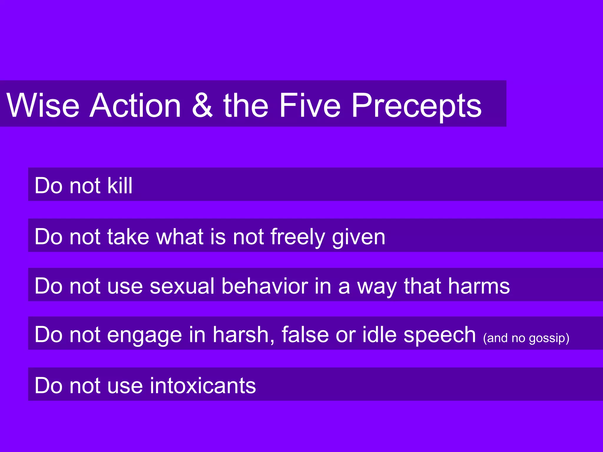 Wise Action & the Five Precepts
Do not kill
Do not take what is not freely given
Do not use sexual behavior in a way that harms
Do not engage in harsh, false or idle speech (and no gossip)
Do not use intoxicants
 