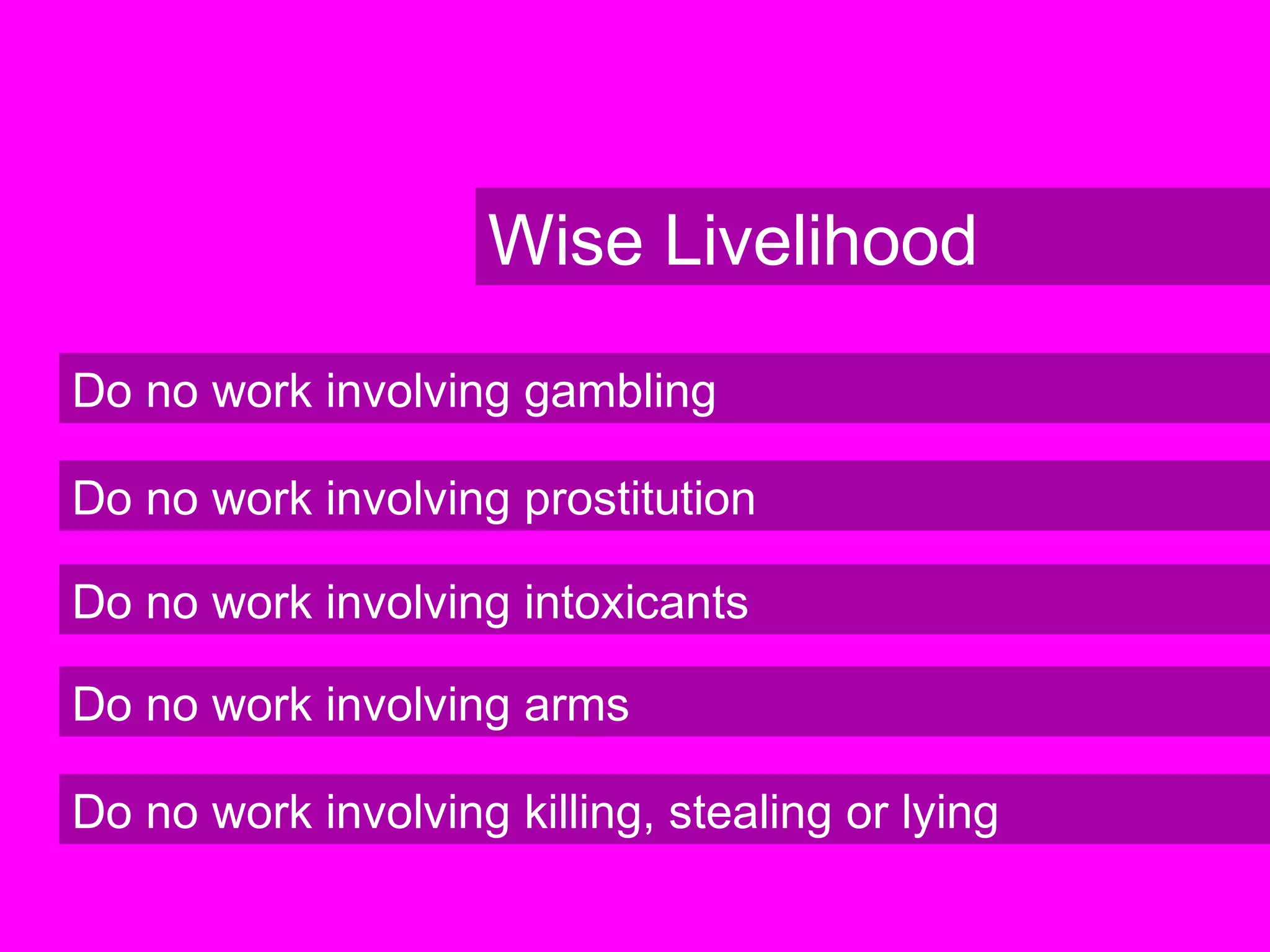 Wise Livelihood
Do no work involving gambling
Do no work involving prostitution
Do no work involving intoxicants
Do no work involving arms
Do no work involving killing, stealing or lying
 
