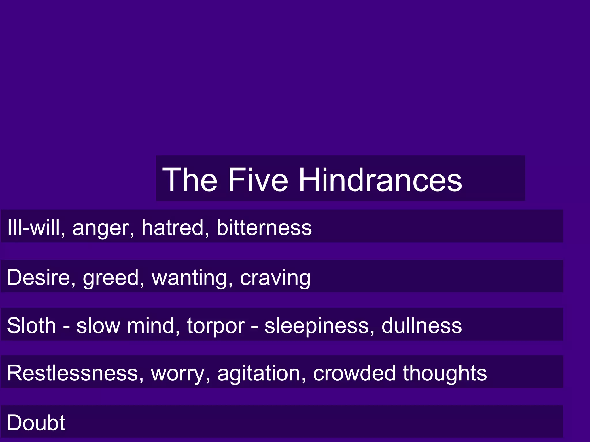 The Five Hindrances
Ill-will, anger, hatred, bitterness
Desire, greed, wanting, craving
Sloth - slow mind, torpor - sleepiness, dullness
Restlessness, worry, agitation, crowded thoughts
Doubt
 
