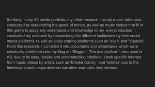Similarly, in my A2 media portfolio, my initial research into my music video was
conducted by researching the genre of trance, as well as music videos that fit in
this genre to apply any understand and knowledge to my own production. I
conducted my research by researching into different institutions by their social
media platforms as well as video sharing platforms such as ‘Vevo’ and ‘Youtube’.
From this research, I compiled it into documents and slideshares which were
eventually published onto my blog on ‘Blogger’. This is a platform I also used in
AS, due to its easy, simple and understanding interface. I took specific interest
from music videos by artists such as ‘Brooke Candy ‘ and ‘Grimes’ due to the
flamboyant and unique abstract narrative examples they showed.
 