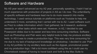 Software and Hardware
My AS year wasn’t advanced as my A2 year, personally speaking, I hadn’t had as
much experience with production of projects in AS as I do now. The unfamiliarity
of specific software and hardware lead me to do more research into media
technology. I used various tutorials on platforms such as Youtube to help me
understand it more, something that I carried with me to A2. I used software such
as Prezi to collate information which I had gathered, be it research, audience
research, or other tasks which were set. However, in A2, I decided to use
Powerpoint slides due to its easier and less time consuming interface. Software
such as Photoshop and Pixlr were very helpful tools to help me produce ancillary
texts. In AS it was to create a production logo. This was very time consuming for
me due to my lack of background knowledge on photoshop. I decided to use ‘Pixlr’
in my A2 portfolio for my ancillary texts such as the digipak, promotional poster
and my production logo. I felt a lot more confident using this as I could use my
Chromebook instead of having to travel back and forth to the Mac Suite to
 