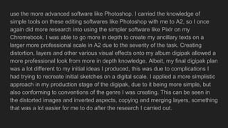 use the more advanced software like Photoshop. I carried the knowledge of
simple tools on these editing softwares like Photoshop with me to A2, so I once
again did more research into using the simpler software like Pixlr on my
Chromebook. I was able to go more in depth to create my ancillary texts on a
larger more professional scale in A2 due to the severity of the task. Creating
distortion, layers and other various visual effects onto my album digipak allowed a
more professional look from more in depth knowledge. Albeit, my final digipak plan
was a lot different to my initial ideas I produced, this was due to complications I
had trying to recreate initial sketches on a digital scale. I applied a more simplistic
approach in my production stage of the digipak, due to it being more simple, but
also conforming to conventions of the genre I was creating. This can be seen in
the distorted images and inverted aspects, copying and merging layers, something
that was a lot easier for me to do after the research I carried out.
 