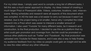 For my initial ideas, I simply used word to compile a long list of different tasks, I
felt this was a much easier approach to display my ideas instead of creating a
much larger Prezi or Powerpoint slide. Videos, costumes, locations, cast, mise-en-
scene, filming schedules and research were all aspects of this document which
was compiled. In AS the task was a lot easier to carry out because it wasn’t as
detailed, due to the project being a lot smaller, hence why I compiled the initial
research into a Prezi which was easier to interpret a smaller amount of
information. I also used ‘Youtube’ for many different tasks, be it research and
construction, to the final production. I decided to use this as a platform that my
artist could gain promotion and coverage from, the link could be promoted on
various other platforms such as ‘Twitter’ and ‘Facebook’. My final production was
uploaded onto Youtube for these reasons, and it was also a way to help finalise
my audience feedback from my video so people could gain an insight and be able
to view the video without any other influence.
 