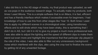 I also did this is in the AS stage of media, my final product was uploaded, as well
as vox-pops in the audience research stage. To actually make my products, both
times I used iMovie. This is a simple software that is on iMacs, it is fast, efficient
and has a friendly interface which makes it accessible even for beginners. I had
knowledge of how to use this from other stages like Year 10. Both times I used
this to apply my different scenes in a chronological order, using transitionary
effects and to edit shots which may have been shaky, this is something that I
didn’t do in AS, but I did it in A2 to give my project a much more professional look.
I was also able to adjust the lighting and the speed of different clips to make them
stand out even more and highlight the importance that that particular clip played in
the role of the video. I was also able to filter out any unnecessary background
noise which interfered with the clips, also using the crop tool to finalize the scene
by getting rid of any unwanted footage.
 