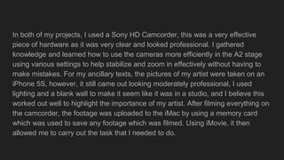 In both of my projects, I used a Sony HD Camcorder, this was a very effective
piece of hardware as it was very clear and looked professional. I gathered
knowledge and learned how to use the cameras more efficiently in the A2 stage
using various settings to help stabilize and zoom in effectively without having to
make mistakes. For my ancillary texts, the pictures of my artist were taken on an
iPhone 5S, however, it still came out looking moderately professional, I used
lighting and a blank wall to make it seem like it was in a studio, and I believe this
worked out well to highlight the importance of my artist. After filming everything on
the camcorder, the footage was uploaded to the iMac by using a memory card
which was used to save any footage which was filmed. Using iMovie, it then
allowed me to carry out the task that I needed to do.
 