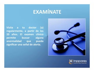 EXAMÍNATE

Visita a tu doctor (a)
regularmente, a partir de los
20 años. El examen clínico
permite       buscar      alguna
anormalidad       que     pueda
significar una señal de alerta.
 