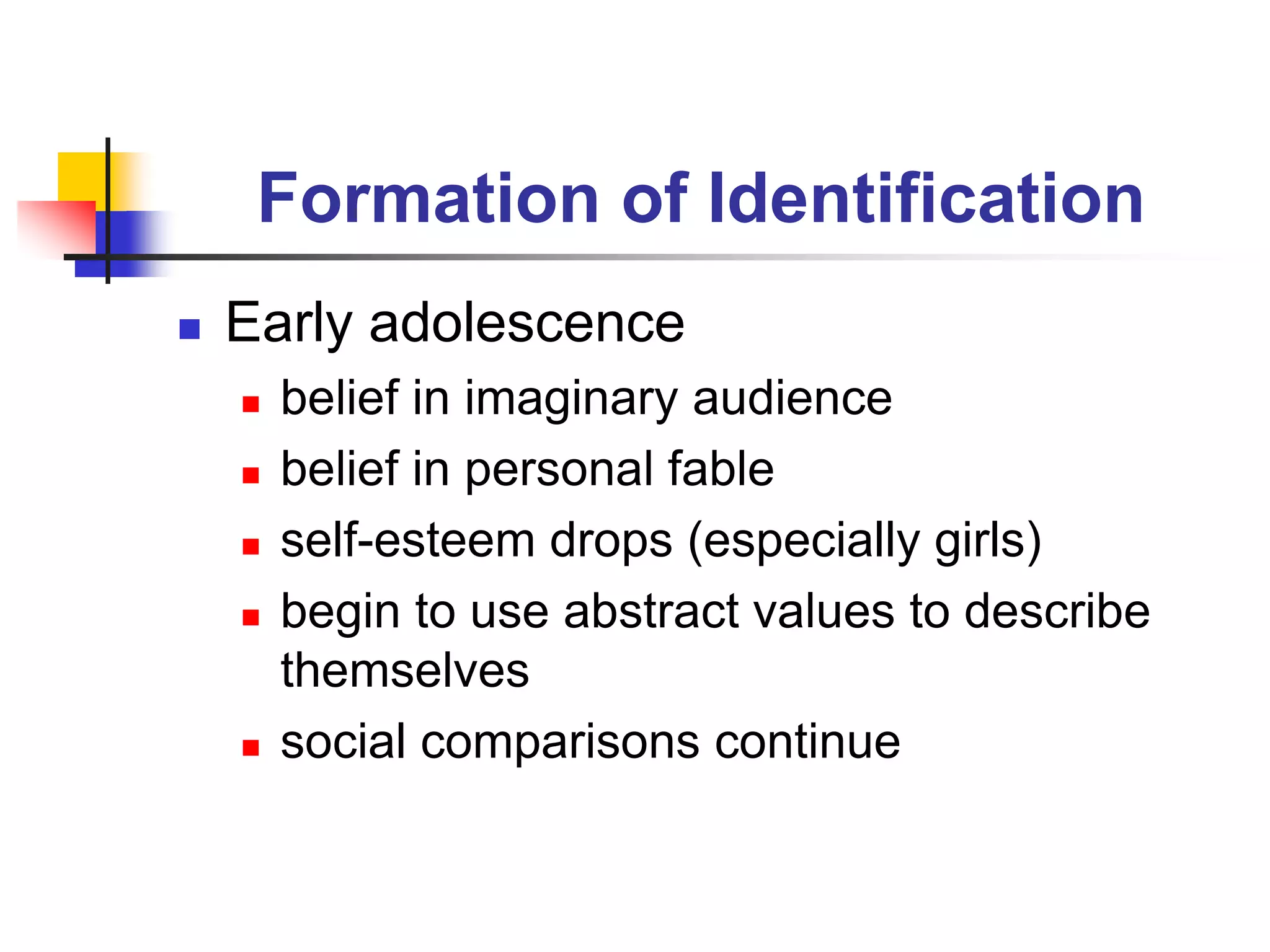 Formation of Identification
 Early adolescence
 belief in imaginary audience
 belief in personal fable
 self-esteem drops (especially girls)
 begin to use abstract values to describe
themselves
 social comparisons continue
 