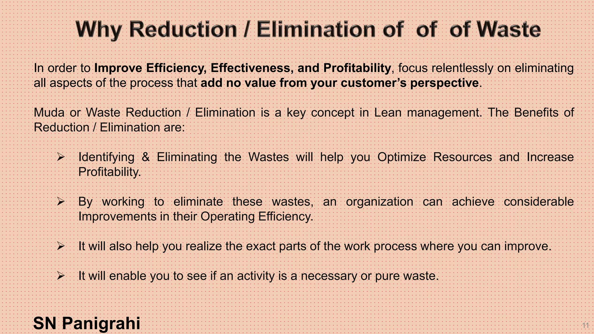 11
In order to Improve Efficiency, Effectiveness, and Profitability, focus relentlessly on eliminating
all aspects of the process that add no value from your customer’s perspective.
Muda or Waste Reduction / Elimination is a key concept in Lean management. The Benefits of
Reduction / Elimination are:
 Identifying & Eliminating the Wastes will help you Optimize Resources and Increase
Profitability.
 By working to eliminate these wastes, an organization can achieve considerable
Improvements in their Operating Efficiency.
 It will also help you realize the exact parts of the work process where you can improve.
 It will enable you to see if an activity is a necessary or pure waste.
SN Panigrahi
 