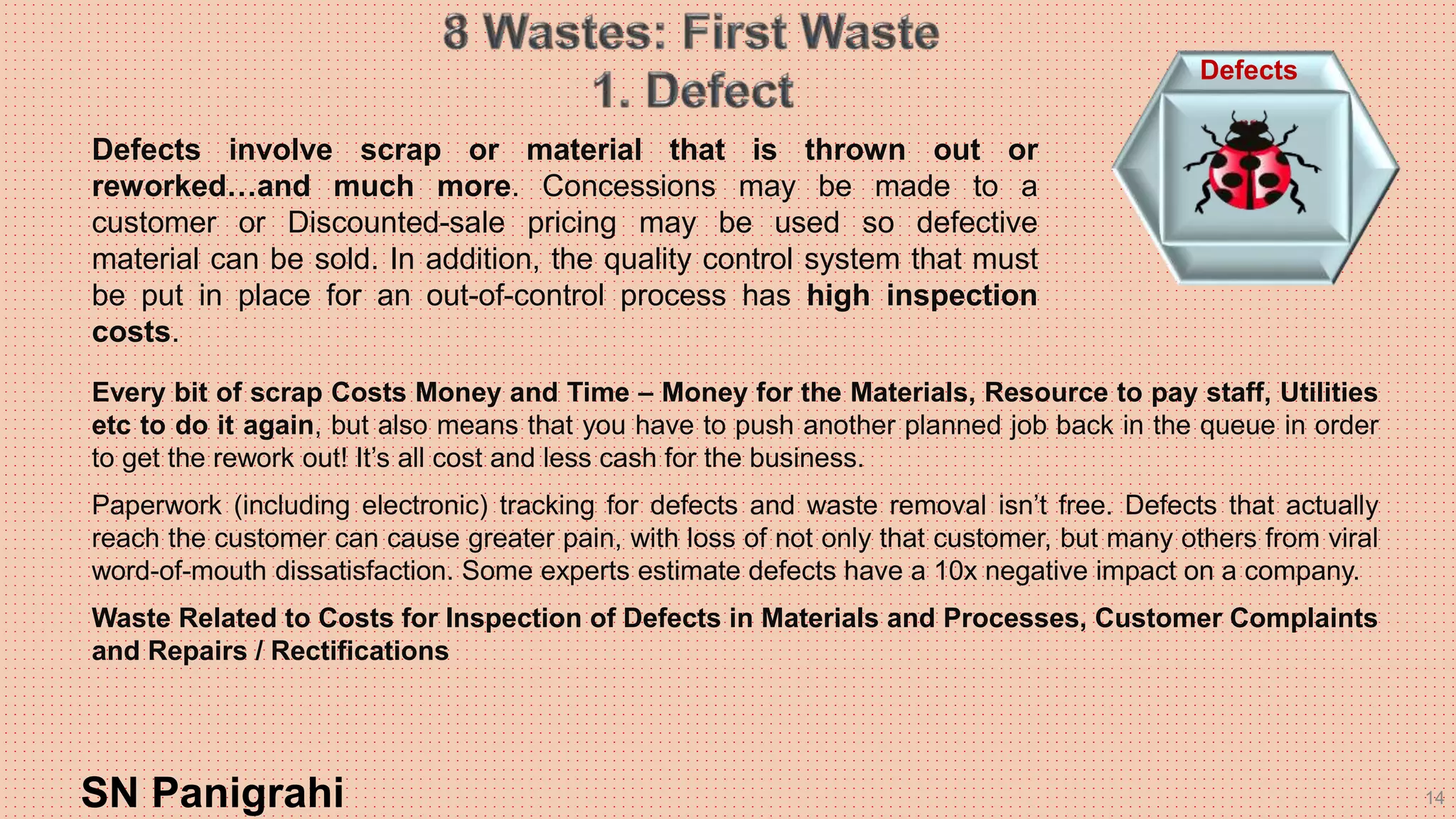 14SN Panigrahi
Defects
Every bit of scrap Costs Money and Time – Money for the Materials, Resource to pay staff, Utilities
etc to do it again, but also means that you have to push another planned job back in the queue in order
to get the rework out! It’s all cost and less cash for the business.
Paperwork (including electronic) tracking for defects and waste removal isn’t free. Defects that actually
reach the customer can cause greater pain, with loss of not only that customer, but many others from viral
word-of-mouth dissatisfaction. Some experts estimate defects have a 10x negative impact on a company.
Waste Related to Costs for Inspection of Defects in Materials and Processes, Customer Complaints
and Repairs / Rectifications
Defects involve scrap or material that is thrown out or
reworked…and much more. Concessions may be made to a
customer or Discounted-sale pricing may be used so defective
material can be sold. In addition, the quality control system that must
be put in place for an out-of-control process has high inspection
costs.
 