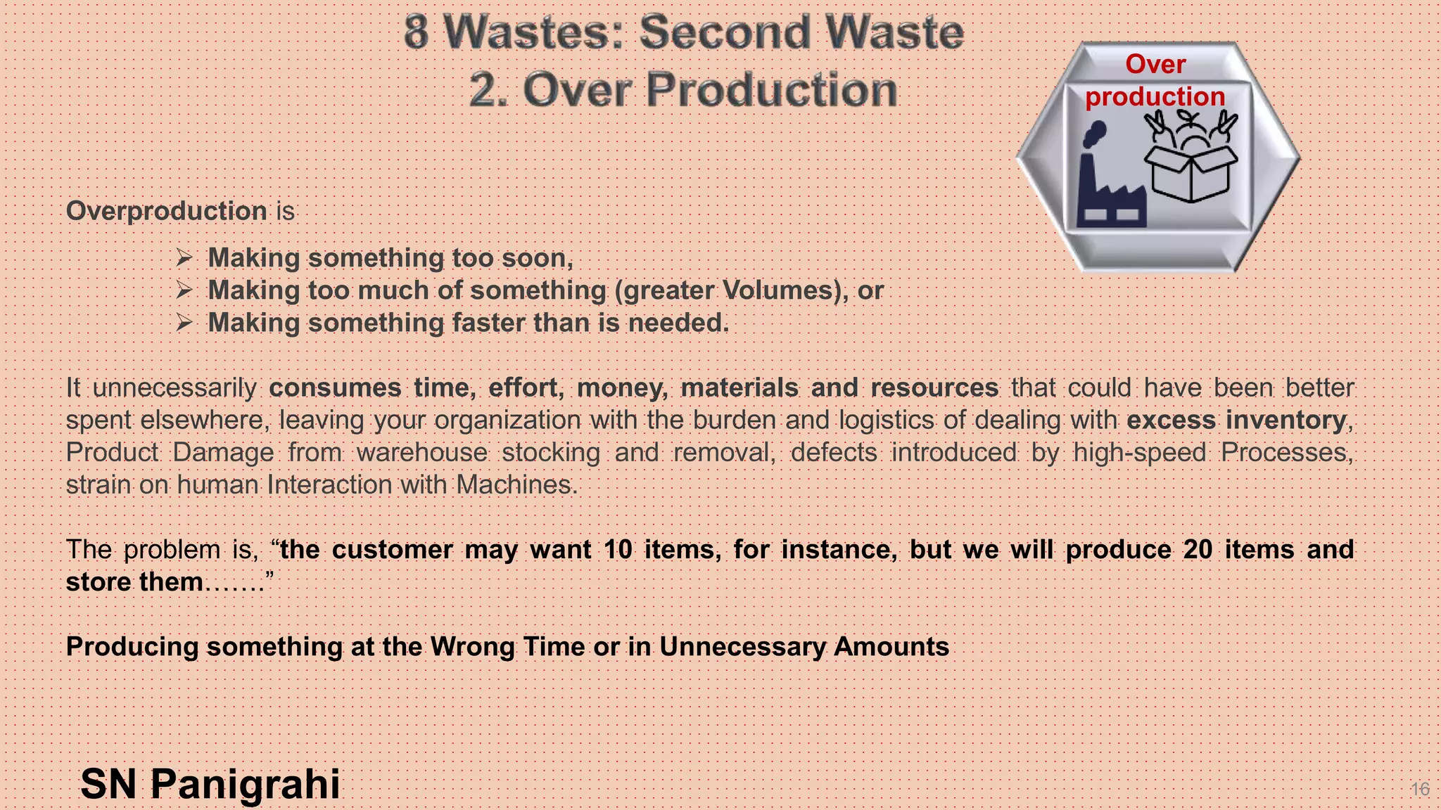 16
Overproduction is
 Making something too soon,
 Making too much of something (greater Volumes), or
 Making something faster than is needed.
It unnecessarily consumes time, effort, money, materials and resources that could have been better
spent elsewhere, leaving your organization with the burden and logistics of dealing with excess inventory,
Product Damage from warehouse stocking and removal, defects introduced by high-speed Processes,
strain on human Interaction with Machines.
The problem is, “the customer may want 10 items, for instance, but we will produce 20 items and
store them…….”
Producing something at the Wrong Time or in Unnecessary Amounts
SN Panigrahi
Over
production
 