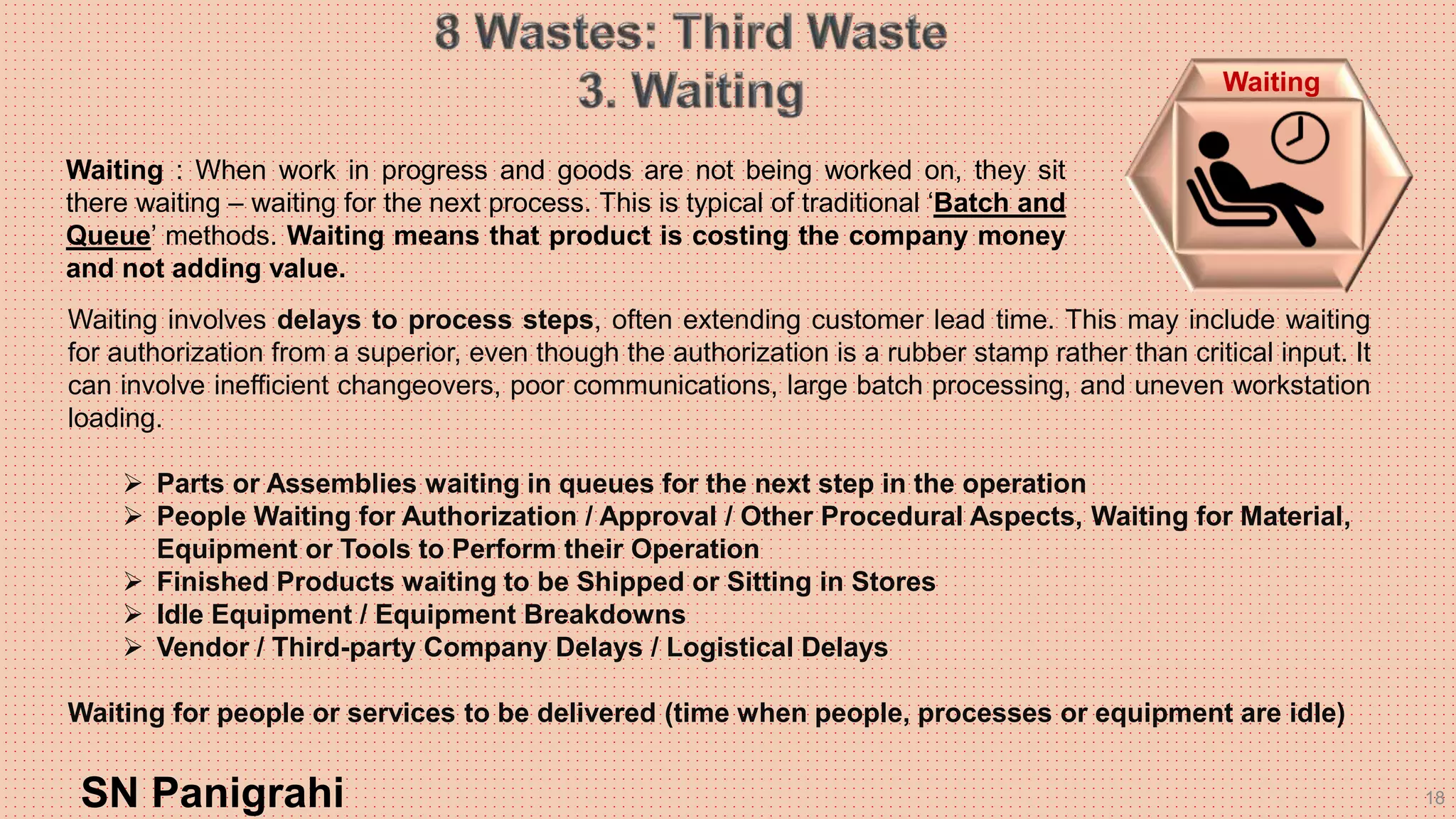 18
Waiting involves delays to process steps, often extending customer lead time. This may include waiting
for authorization from a superior, even though the authorization is a rubber stamp rather than critical input. It
can involve inefficient changeovers, poor communications, large batch processing, and uneven workstation
loading.
 Parts or Assemblies waiting in queues for the next step in the operation
 People Waiting for Authorization / Approval / Other Procedural Aspects, Waiting for Material,
Equipment or Tools to Perform their Operation
 Finished Products waiting to be Shipped or Sitting in Stores
 Idle Equipment / Equipment Breakdowns
 Vendor / Third-party Company Delays / Logistical Delays
Waiting for people or services to be delivered (time when people, processes or equipment are idle)
SN Panigrahi
Waiting
Waiting : When work in progress and goods are not being worked on, they sit
there waiting – waiting for the next process. This is typical of traditional ‘Batch and
Queue’ methods. Waiting means that product is costing the company money
and not adding value.
 