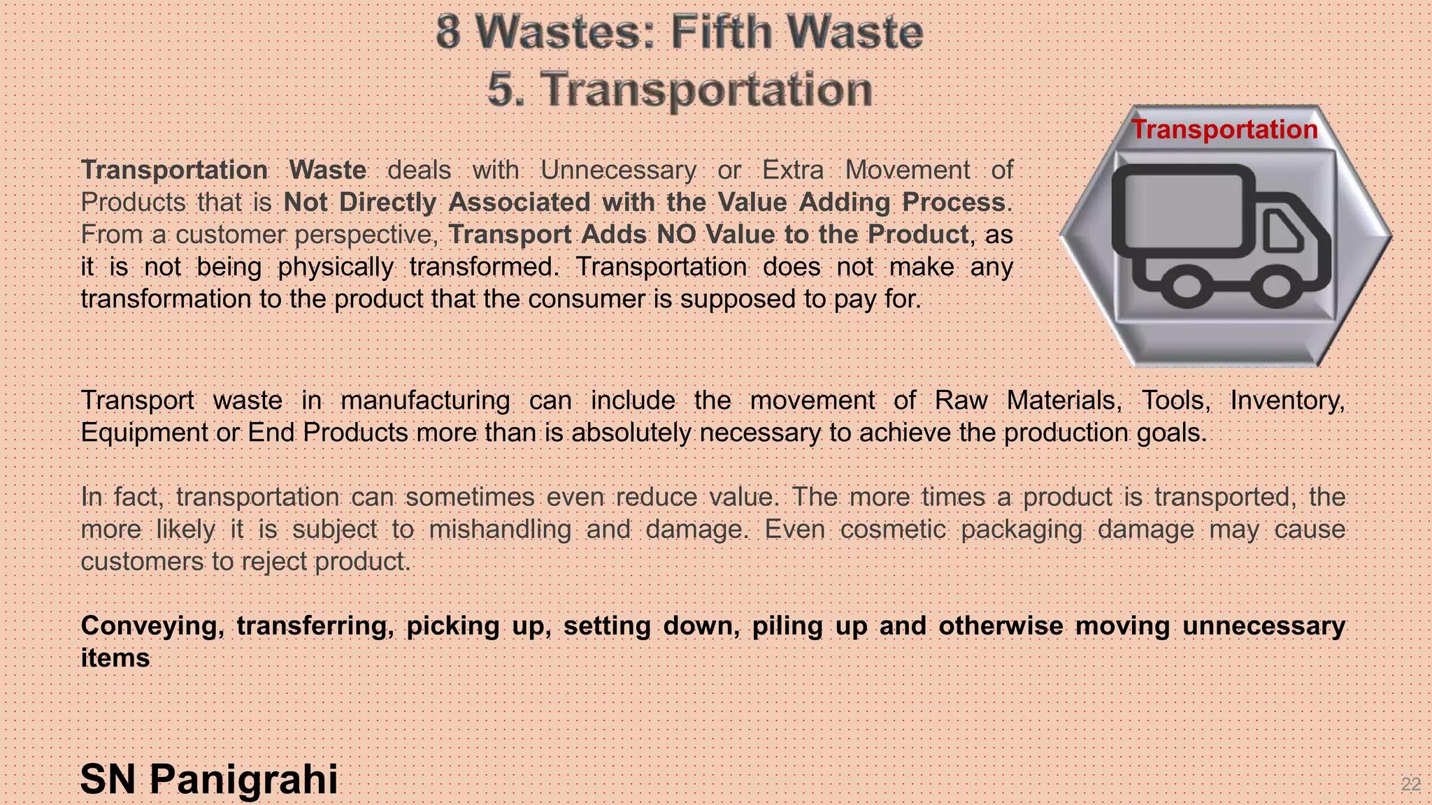 22
Transport waste in manufacturing can include the movement of Raw Materials, Tools, Inventory,
Equipment or End Products more than is absolutely necessary to achieve the production goals.
In fact, transportation can sometimes even reduce value. The more times a product is transported, the
more likely it is subject to mishandling and damage. Even cosmetic packaging damage may cause
customers to reject product.
Conveying, transferring, picking up, setting down, piling up and otherwise moving unnecessary
items
SN Panigrahi
Transportation
Transportation Waste deals with Unnecessary or Extra Movement of
Products that is Not Directly Associated with the Value Adding Process.
From a customer perspective, Transport Adds NO Value to the Product, as
it is not being physically transformed. Transportation does not make any
transformation to the product that the consumer is supposed to pay for.
 
