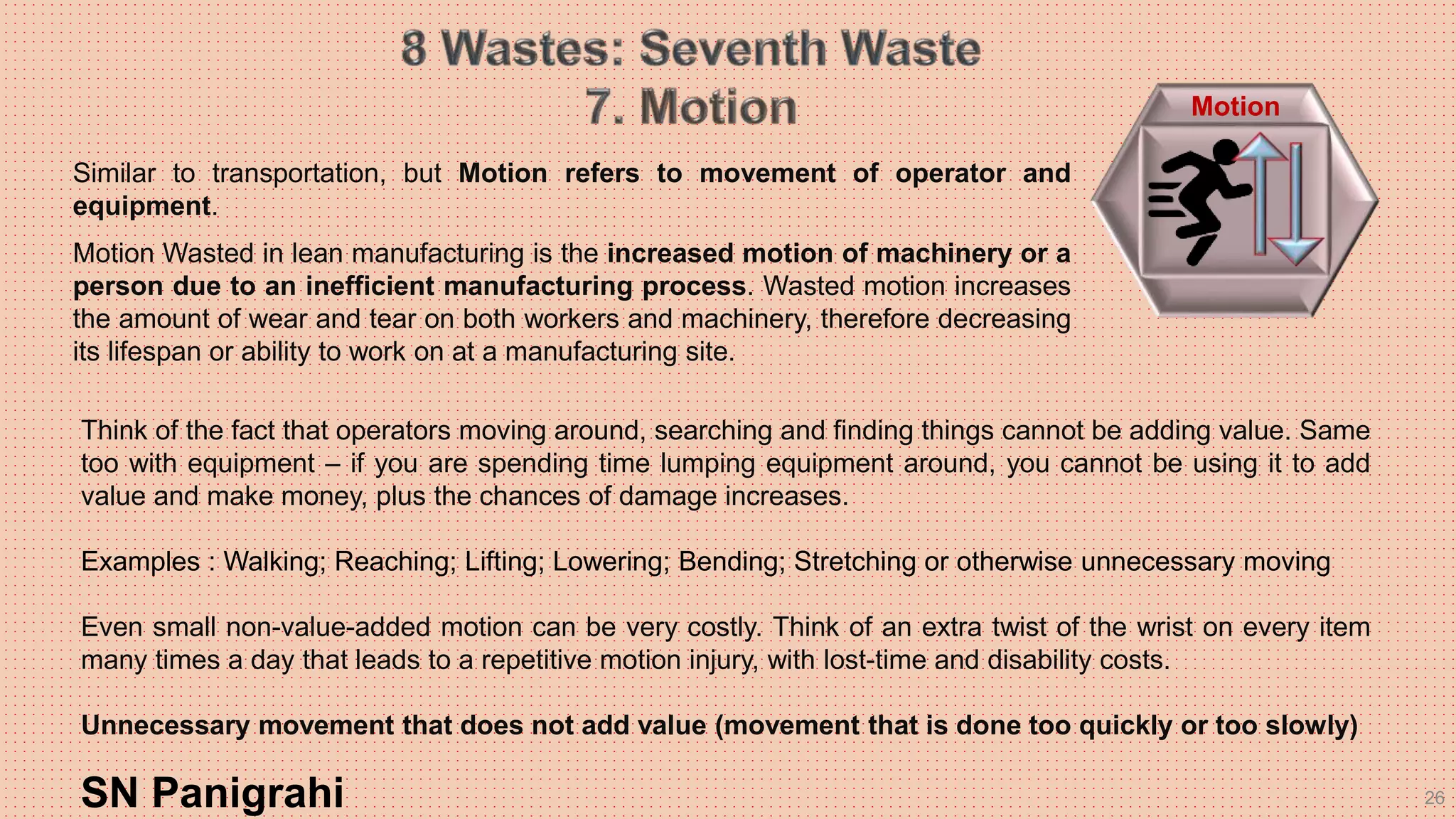 26
Think of the fact that operators moving around, searching and finding things cannot be adding value. Same
too with equipment – if you are spending time lumping equipment around, you cannot be using it to add
value and make money, plus the chances of damage increases.
Examples : Walking; Reaching; Lifting; Lowering; Bending; Stretching or otherwise unnecessary moving
Even small non-value-added motion can be very costly. Think of an extra twist of the wrist on every item
many times a day that leads to a repetitive motion injury, with lost-time and disability costs.
Unnecessary movement that does not add value (movement that is done too quickly or too slowly)
SN Panigrahi
Motion
Similar to transportation, but Motion refers to movement of operator and
equipment.
Motion Wasted in lean manufacturing is the increased motion of machinery or a
person due to an inefficient manufacturing process. Wasted motion increases
the amount of wear and tear on both workers and machinery, therefore decreasing
its lifespan or ability to work on at a manufacturing site.
 