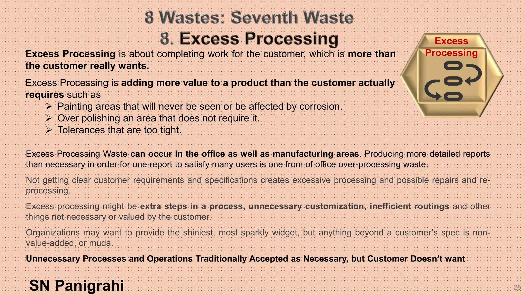 28
Excess Processing Waste can occur in the office as well as manufacturing areas. Producing more detailed reports
than necessary in order for one report to satisfy many users is one from of office over-processing waste.
Not getting clear customer requirements and specifications creates excessive processing and possible repairs and re-
processing.
Excess processing might be extra steps in a process, unnecessary customization, inefficient routings and other
things not necessary or valued by the customer.
Organizations may want to provide the shiniest, most sparkly widget, but anything beyond a customer’s spec is non-
value-added, or muda.
Unnecessary Processes and Operations Traditionally Accepted as Necessary, but Customer Doesn’t want
SN Panigrahi
Excess
ProcessingExcess Processing is about completing work for the customer, which is more than
the customer really wants.
Excess Processing is adding more value to a product than the customer actually
requires such as
 Painting areas that will never be seen or be affected by corrosion.
 Over polishing an area that does not require it.
 Tolerances that are too tight.
 
