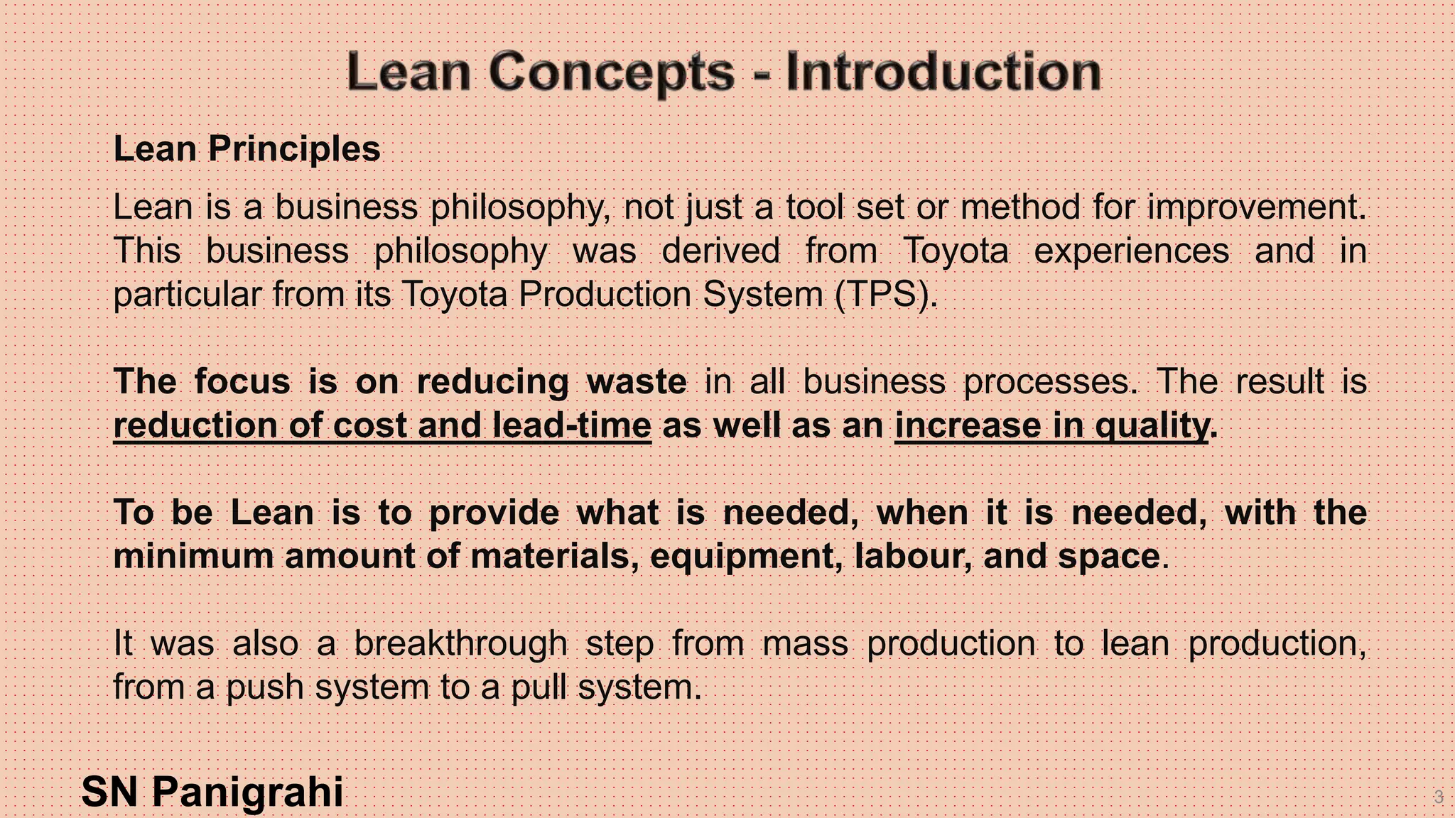3
Lean Principles
Lean is a business philosophy, not just a tool set or method for improvement.
This business philosophy was derived from Toyota experiences and in
particular from its Toyota Production System (TPS).
The focus is on reducing waste in all business processes. The result is
reduction of cost and lead-time as well as an increase in quality.
To be Lean is to provide what is needed, when it is needed, with the
minimum amount of materials, equipment, labour, and space.
It was also a breakthrough step from mass production to lean production,
from a push system to a pull system.
SN Panigrahi
 
