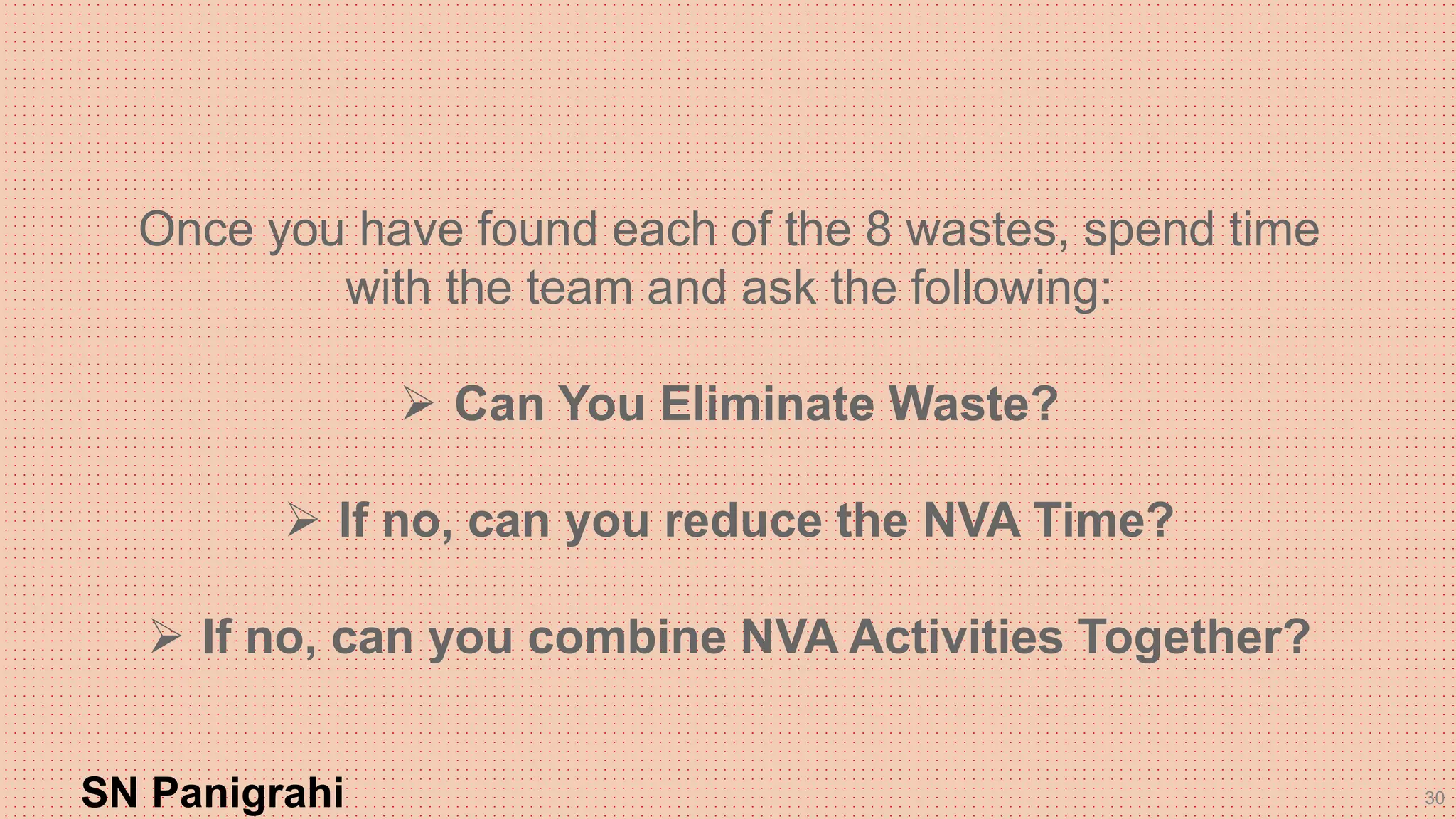 30
Once you have found each of the 8 wastes, spend time
with the team and ask the following:
 Can You Eliminate Waste?
 If no, can you reduce the NVA Time?
 If no, can you combine NVA Activities Together?
SN Panigrahi
 
