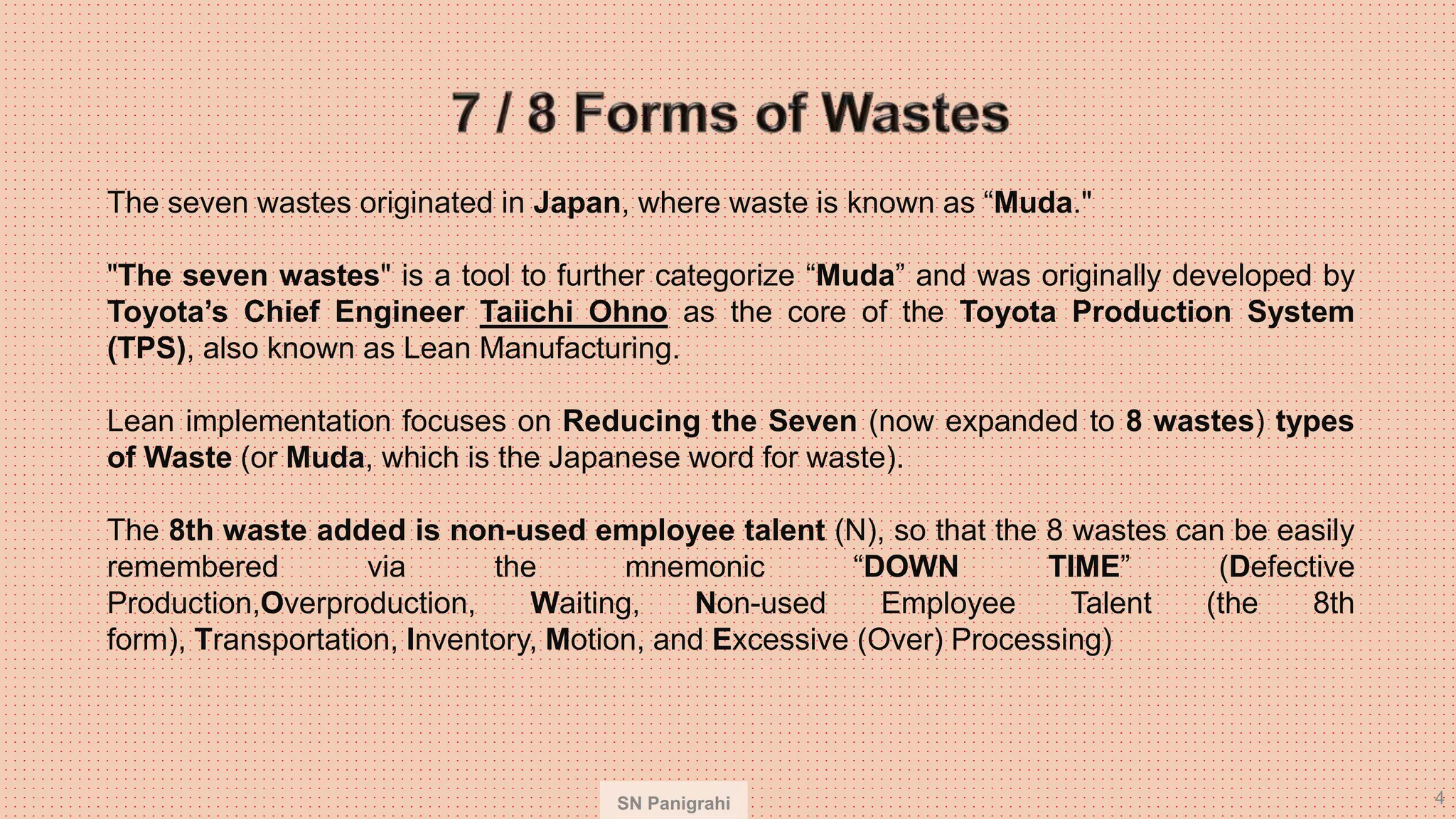 SN Panigrahi 4
The seven wastes originated in Japan, where waste is known as “Muda."
"The seven wastes" is a tool to further categorize “Muda” and was originally developed by
Toyota’s Chief Engineer Taiichi Ohno as the core of the Toyota Production System
(TPS), also known as Lean Manufacturing.
Lean implementation focuses on Reducing the Seven (now expanded to 8 wastes) types
of Waste (or Muda, which is the Japanese word for waste).
The 8th waste added is non-used employee talent (N), so that the 8 wastes can be easily
remembered via the mnemonic “DOWN TIME” (Defective
Production,Overproduction, Waiting, Non-used Employee Talent (the 8th
form), Transportation, Inventory, Motion, and Excessive (Over) Processing)
 