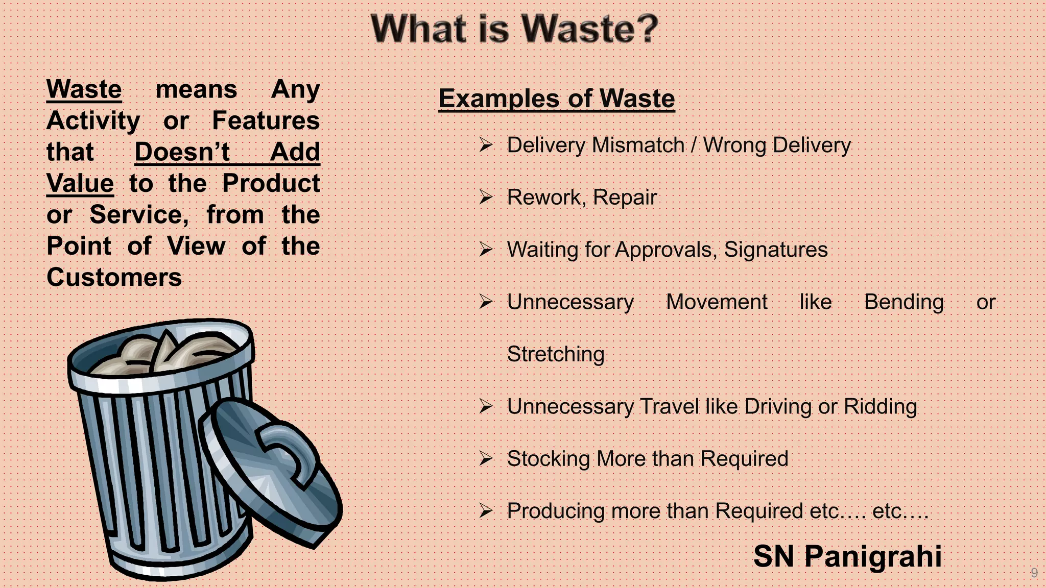 9
Waste means Any
Activity or Features
that Doesn’t Add
Value to the Product
or Service, from the
Point of View of the
Customers
Examples of Waste
 Delivery Mismatch / Wrong Delivery
 Rework, Repair
 Waiting for Approvals, Signatures
 Unnecessary Movement like Bending or
Stretching
 Unnecessary Travel like Driving or Ridding
 Stocking More than Required
 Producing more than Required etc…. etc….
SN Panigrahi
 