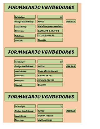 FORMULARIO VENDEDORES
  Id codigo:                                   25

  Codigo Vendedores:   1.00.25                      CERRAR

  Vendedores:          Catalina gomez martinez

  Direccion:           Calle 37B S 66-31 P-2

  Telefono:            (27)314.2.56.46.56

  Ciudad:              Brasilia




FORMULARIO VENDEDORES
  Id codigo:                                   26

  Codigo Vendedores:   1.00.26                      CERRAR

  Vendedores:          bryan steven jimenez

  Direccion:           Carrera 24 8-47

  Telefono:            (27)320.4.78.59.65

  Ciudad:              Brasilia




FORMULARIO VENDEDORES
  Id codigo:                                   27

  Codigo Vendedores:   1.00.27                      CERRAR

  Vendedores:          cristian yopasa

  Direccion:           Calle 65 28-49
 