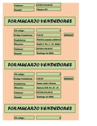 Telefono:            (12)314.5.46.56.36

  Ciudad:              Mexico D.F




FORMULARIO VENDEDORES
  Id codigo:                                     4

  Codigo Vendedores:   1.00.04                       CERRAR

  Vendedores:          Patricia yopasa calderon

  Direccion:           Calle 7 No. 5 - 25 Edific

  Telefono:            (20)321.1.65.46.53

  Ciudad:              Santiago de Chile




FORMULARIO VENDEDORES
  Id codigo:                                     5

  Codigo Vendedores:   1.00.05                       CERRAR

  Vendedores:          juana castro linares

  Direccion:           Carrera 56A No. 51 - 81

  Telefono:            (20)312.6.54.65.45

  Ciudad:              Santiago de Chile




FORMULARIO VENDEDORES
  Id codigo:                                     6
 
