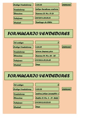 Codigo Vendedores:   1.00.06                      CERRAR

  Vendedores:          felipe barahona contrera

  Direccion:           Carrera 22 No. 17-31

  Telefono:            (20)317.4.55.55.12

  Ciudad:              Santiago de Chile




FORMULARIO VENDEDORES
  Id codigo:                                    7

  Codigo Vendedores:   1.00.07                      CERRAR

  Vendedores:          steven jimenes pico

  Direccion:           Carrera 54 No. 68 - 80

  Telefono:            (14)316.4.52.34.65

  Ciudad:              Lima




FORMULARIO VENDEDORES
  Id codigo:                                    8

  Codigo Vendedores:   1.00.08                      CERRAR

  Vendedores:          andres felipe jaramillo c

  Direccion:           Calle 12 No. 4 - 19 Edifi

  Telefono:            (14)315.2.53.22.53

  Ciudad:              Lima
 