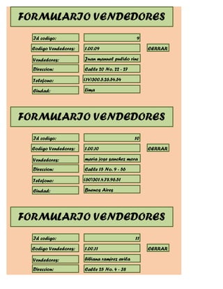 FORMULARIO VENDEDORES
  Id codigo:                                   9

  Codigo Vendedores:   1.00.09                      CERRAR

  Vendedores:          Juan manuel pulido rinc

  Direccion:           Calle 20 No. 22 - 27

  Telefono:            (14)300.5.26.54.54

  Ciudad:              Lima




FORMULARIO VENDEDORES
  Id codigo:                                   10

  Codigo Vendedores:   1.00.10                      CERRAR

  Vendedores:          maria jose sanchez mora

  Direccion:           Calle 15 No. 9 - 56

  Telefono:            (60)301.4.78.96.51

  Ciudad:              Buenos Aires




FORMULARIO VENDEDORES
  Id codigo:                                   11

  Codigo Vendedores:   1.00.11                      CERRAR

  Vendedores:          bibiana ramirez avila

  Direccion:           Calle 25 No. 4 - 38
 